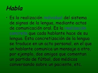 Habla Es la realización  individual  del sistema de signos de la lengua, mediante actos de comunicación oral. Es la  realización concreta  que cada hablante hace de su lengua. Esta concretización de la lengua se traduce en un acto personal, en el que un hablante comunica un mensaje a otro, por ejemplo, dos amigos que comentan un partido de fútbol, dos médicos conversando sobre un paciente, etc.  