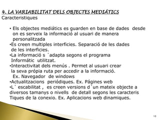 4. LA VARIABILITAT DELS OBJECTES MEDIÁTICS
Caracteristiques

  • Els objectes mediátics es guarden en base de dades desde
    on es serveix la informació al usuari de manera
    personalitzada
  •Es creen multiples interficies. Separació de les dades
   de les interficies.
  •La informació s ´adapta segons el programa
   Informátic utilitzat.
  •Interactivitat dels menús . Permet al usuari crear
   la seva própia ruta per accedir a la informació.
    Ex. Navegador de windows
  •Actualitzacions periódiques. Ex. Págines web
  •L´ escabilitat , es creen versions d´un mateix objecte a
  diversos tamanys o nivells de detall segons les caracteris
  Tiques de la conexio. Ex. Aplicacions web dinamiques.


                                                               10
 