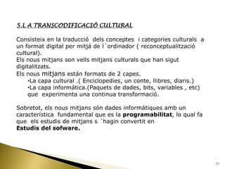 5.L A TRANSCODIFICACIÓ CULTURAL

Consisteix en la traducció dels conceptes i categories culturals a
un format digital per mitjá de l´ordinador ( reconceptualització
cultural).
Els nous mitjans son vells mitjans culturals que han sigut
digitalitzats.
Els nous mitjans están formats de 2 capes.
     •La capa cultural .( Enciclopedies, un conte, llibres, diaris.)
     •La capa informática.(Paquets de dades, bits, variables , etc)
     que experimenta una continua transformació.

Sobretot, els nous mitjans són dades informátiques amb un
característica fundamental que es la programabilitat, lo qual fa
que els estudis de mitjans s ´hagin convertit en
Estudis del sofware.




                                                                       11
 