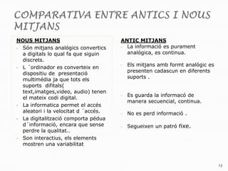 NOUS MITJANS                          ANTIC MITJANS
 Són mitjans analógics convertics    • La informació es purament

  a digitals lo qual fa que siguin      analógica, es continua.
  discrets.
                                      •   Els mitjans amb formt analógic es
 L ´ordinador es converteix en
                                          presenten cadascun en diferents
  dispositiu de presentació
                                          suports .
  multimédia ja que tots els
  suports difitals(
  text,imatges,video, audio) tenen
                                      •   Es guarda la informacó de
  el mateix codi digital.
                                          manera secuencial, continua.
 La informatica permet el accés
  aleatori i la velocitat d ´accés.   •   No es perd informació .
 La digitalització comporta pédua
  d´informació, encara que sense      •   Segueixen un patró fixe.
  perdre la qualitat..
 Son interactius, els elements
  mostren una variabilitat



                                                                              12
 