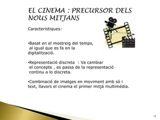 EL CINEMA : PRECURSOR DELS
NOUS MITJANS
Caracteristiques:


•Basat en el mostreig del temps,
 al igual que es fa en la
digitalització.

•Representació discreta : Va cambiar
 el concepte , es passa de la representació
 continu a lo discreta.

•Combinació de imatges en moviment amb só i
text, llavors el cinema el primer mitjá multimédia.




                                                      13
 