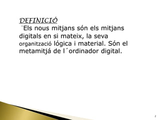 DEFINICIÓ
¨Els nous mitjans són els mitjans
digitals en si mateix, la seva
organització lógica i material. Són el
metamitjá de l´ordinador digital.




                                         2
 
