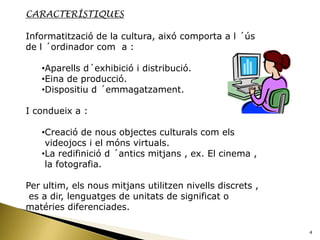 CARACTERÍSTIQUES

Informatització de la cultura, aixó comporta a l ´ús
de l ´ordinador com a :

   •Aparells d´exhibició i distribució.
   •Eina de producció.
   •Dispositiu d ´emmagatzament.

I condueix a :

   •Creació de nous objectes culturals com els
    videojocs i el móns virtuals.
   •La redifinició d ´antics mitjans , ex. El cinema ,
    la fotografia.

Per ultim, els nous mitjans utilitzen nivells discrets ,
 es a dir, lenguatges de unitats de significat o
matéries diferenciades.

                                                           4
 