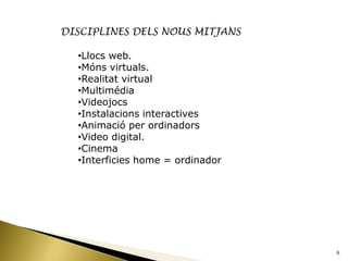 DISCIPLINES DELS NOUS MITJANS

  •Llocs web.
  •Móns virtuals.
  •Realitat virtual
  •Multimédia
  •Videojocs
  •Instalacions interactives
  •Animació per ordinadors
  •Video digital.
  •Cinema
  •Interficies home = ordinador




                                  6
 
