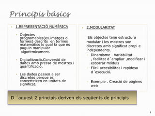    1.REPRESENTACIÓ NUMÉRICA             2.MODULARITAT

    • Objectes
      programables(ex.imatges o            Els objectes tene estructura
      formes) descrits en termes          modular i les mostres son
      matemátics lo qual fa que es        discretes amb significat propi e
      puguin manipular
                                          independents.
       algoritmicament.
                                          ◦ Dinamisme . Variabilitat
    • Digitalització.Conversió de            , facilitat d´ampliar ,modificar i
      dades amb pressa de mostres i          esborrar móduls
      quantificació.                      ◦ Fácil accesibilitat i rapidesa
                                             d´execució.
    • Les dades passen a ser
      discretes perque es
      converteixen en unitats de          ◦ Exemple . Creació de págines
      significat.                           web


D ´aquest 2 principis deriven els següents de principis


                                                                                  8
 