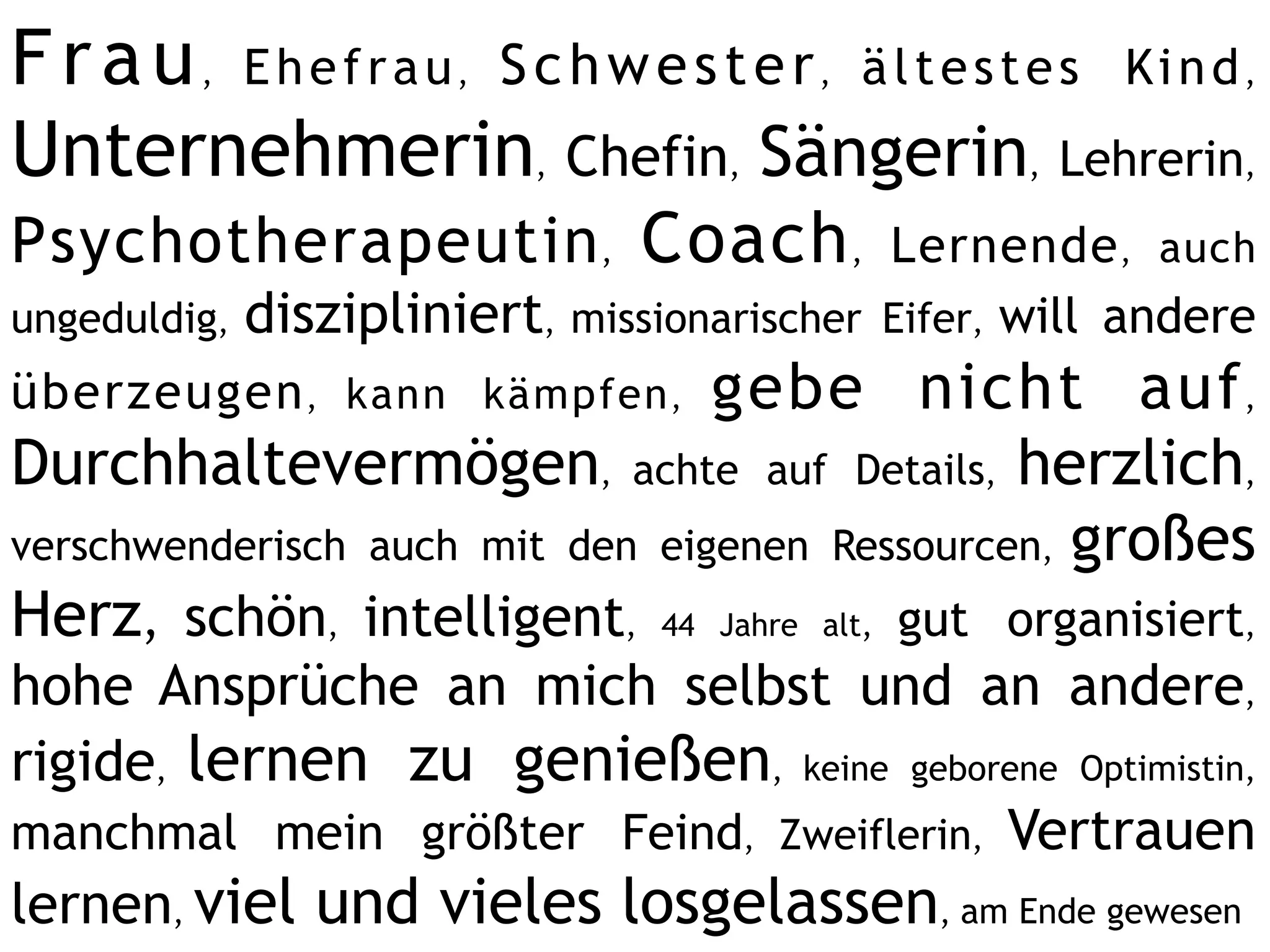 F r a u , E h e f r a u , S c h w e s t e r , ä l t e s t e s Ki n d ,
Unternehmerin, Chefin, Sängerin, Lehrerin,
Psychotherapeutin , Coach ,                Lernende , auch
ungeduldig, diszipliniert, missionarischer Eifer, will andere
überzeugen , kann kämpfen ,      gebe nicht auf ,
Durchhaltevermögen, achte auf Details, herzlich,
verschwenderisch auch mit den eigenen Ressourcen, großes
Herz, schön, intelligent, 44 Jahre alt, gut organisiert,
hohe Ansprüche an mich selbst und an andere,
rigide, lernen zu genießen, keine geborene Optimistin,
manchmal mein größter Feind, Zweiflerin, Vertrauen
lernen, viel und vieles losgelassen, am Ende gewesen
 