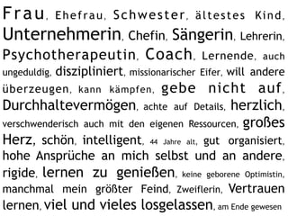 F r a u , E h e f r a u , S c h w e s t e r , ä l t e s t e s Ki n d ,
Unternehmerin, Chefin, Sängerin, Lehrerin,
Psychotherapeutin , Coach ,                Lernende , auch
ungeduldig, diszipliniert, missionarischer Eifer, will andere
überzeugen , kann kämpfen ,      gebe nicht auf ,
Durchhaltevermögen, achte auf Details, herzlich,
verschwenderisch auch mit den eigenen Ressourcen, großes
Herz, schön, intelligent, 44 Jahre alt, gut organisiert,
hohe Ansprüche an mich selbst und an andere,
rigide, lernen zu genießen, keine geborene Optimistin,
manchmal mein größter Feind, Zweiflerin, Vertrauen
lernen, viel und vieles losgelassen, am Ende gewesen
 