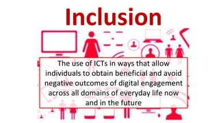 The use of ICTs in ways that allow
individuals to obtain beneficial and avoid
negative outcomes of digital engagement
across all domains of everyday life now
and in the future
Inclusion
 