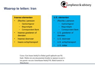 Waarop te letten: Iran Iraanse elementen (Rechts-) persoon  Opdrachtgever Begunstigde Correspondent Bank Iraanse goederen of diensten Iraanse doorvoer Iraans schip/transport U.S. elementen (Rechts-) persoon  Opdrachtgever Begunstigde Correspondent Bank U.S. goederen of diensten U.S. doorvoer U.S. schip/transport U.S. dollar Casus: Een Iraans bedrijf in Dubai geeft opdracht aan NL bank  Dubai om een documentair krediet te openen in euro’s ten gunste van een Amerikaans bedrijf NL Bank kantoor in Manchester 