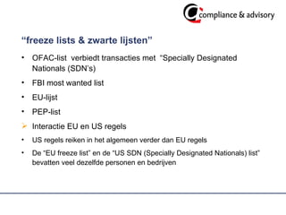 “ freeze lists & zwarte lijsten”  OFAC-list  verbiedt transacties met  “Specially Designated Nationals (SDN’s) FBI most wanted list  EU-lijst  PEP-list  Interactie EU en US regels US regels reiken in het algemeen verder dan EU regels  De “EU freeze list” en de “US SDN (Specially Designated Nationals) list” bevatten veel dezelfde personen en bedrijven 