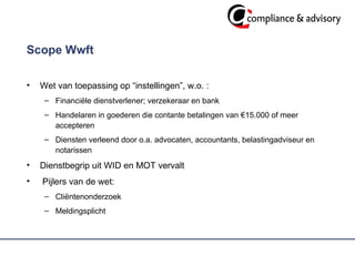 Scope Wwft  Wet van toepassing op “instellingen”, w.o. : Financiële dienstverlener; verzekeraar en bank Handelaren in goederen die contante betalingen van  € 15.000 of meer accepteren Diensten verleend door o.a. advocaten, accountants, belastingadviseur en notarissen  Dienstbegrip uit WID en MOT vervalt Pijlers van de wet: Cliëntenonderzoek Meldingsplicht 