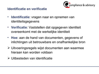 Identificatie en verificatie  Identificatie : vragen naar en opnemen van identiteitsgegevens Verificatie : Vaststellen dat opgegeven identiteit overeenkomt met de werkelijke identiteit  Hoe : aan de hand van documenten, gegevens of inlichtingen uit betrouwbare en onafhankelijke bron Uitvoeringsregels wijst documenten aan waarmee hieraan kan worden voldaan Uitbesteden van identificatie 