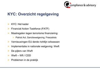 KYC: Overzicht regelgeving KYC: Het kader  Financial Action Taskforce (FATF)  Maatregelen tegen terrorisme financiering: Patriot Act, Sanctiewetgeving, Freezelists  Vernieuwingen EU derde richtlijn witwassen Implementatie in nationale wetgeving: Wwft De pijlers van Wwft  Wwft – Wft / CDD Problemen in de praktijk 