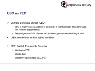 UBO en PEP  Ultimate Beneficial Owner (UBO) 25% of meer van de aandelen of stemrecht in rechtspersoon of andere wijze van feitelijke zeggenschap Begunstigde van 25% of meer van het vermogen van een stichting of trust UBO identificeren en risk based verifiëren  PEP: Politiek Prominente Persoon Wat is een PEP  Wat te doen Waarom verplichtingen t.a.v. PEP  