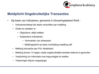 Meldplicht Ongebruikelijke Transacties Op basis van indicatoren, genoemd in Uitvoeringsbesluit Wwft : Indicatorenstelsel die deels verschillen per instelling Onder te verdelen in: Objectieve: altijd melden Subjectieve indicatoren:  Vermoeden van witwassen Meldingsplicht op basis inschatting instelling zelf  Melding transactie aan FIU- Nederland  Melding binnen 14 dagen nadat ongebruikelijke karakter bekend is geworden Verplichting om informatie over begunstigde te melden Vrijwaringen blijven ongewijzigd  