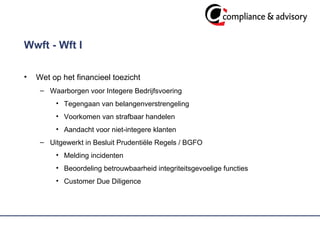Wwft - Wft I Wet op het financieel toezicht Waarborgen voor Integere Bedrijfsvoering Tegengaan van belangenverstrengeling  Voorkomen van strafbaar handelen Aandacht voor niet-integere klanten Uitgewerkt in Besluit Prudentiële Regels / BGFO  Melding incidenten Beoordeling betrouwbaarheid integriteitsgevoelige functies  Customer Due Diligence 