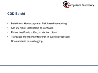 CDD Beleid  Beleid rond klantacceptatie: Risk based benadering Ken uw Klant: identificatie en verificatie Risicoclassificatie: cliënt, product en dienst  Transactie monitoring Integreren in overige processen  Documentatie en vastlegging  