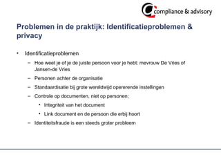 Problemen in de praktijk: Identificatieproblemen & privacy  Identificatieproblemen Hoe weet je of je de juiste persoon voor je hebt: mevrouw De Vries of  Jansen-de Vries  Personen achter de organisatie Standaardisatie bij grote wereldwijd opererende instellingen  Controle op documenten, niet op personen; Integriteit van het document Link document en de persoon die erbij hoort  Identiteitsfraude is een steeds groter probleem 