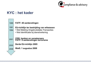 KYC : het kader 1988 1991 1994 2001 2005 2008 FATF: 40 aanbevelingen EU-richtlijn ter bestrijding van witwassen Wet Melding Ongebruikelijke Transacties •  Wet Identificatie bij dienstverlening CDD: banken en verzekeraars FATF: 9 aanbevelingen terrorisme  Derde EU-richtlijn 2005 Wwft: 1 augustus 2008 