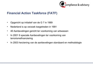Financial Action Taskforce (FATF) Opgericht op initiatief van de G 7 in 1989 Nederland is op verzoek toegetreden in 1991 40 Aanbevelingen gericht ter voorkoming van witwassen In 2001 9 speciale Aanbevelingen ter voorkoming van terrorismefinanciering In 2003 herziening van de aanbevelingen standaard en methodologie 