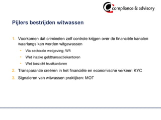 Pijlers bestrijden witwassen  Voorkomen dat criminelen zelf controle krijgen over de financiële kanalen waarlangs kan worden witgewassen Via sectorale wetgeving; Wft Wet inzake geldtransactiekantoren Wet toezicht trustkantoren  Transparantie creëren in het financiële en economische verkeer: KYC Signaleren van witwassen praktijken: MOT  