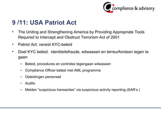 9 /11: USA Patriot Act   The Uniting and Strengthening America by Providing Appropriate Tools Required to Intercept and Obstruct Terrorism Act of 2001 Patriot Act: vereist KYC-beleid  Doel KYC beleid:  identiteitsfraude, witwassen en terreurfondsen tegen te gaan:  Beleid, procedures en controles tegengaan witwassen Compliance Officer belast met AML programma Opleidingen personeel  Audits  Melden “suspicious transacties” via suspicious activity reporting (SAR’s )  