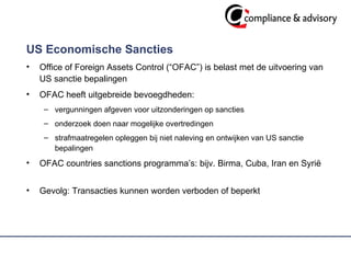 US Economische Sancties Office of Foreign Assets Control (“OFAC”) is belast met de uitvoering van US sanctie bepalingen OFAC heeft uitgebreide bevoegdheden: vergunningen afgeven voor uitzonderingen op sancties  onderzoek doen naar mogelijke overtredingen strafmaatregelen opleggen bij niet naleving en ontwijken van US sanctie bepalingen OFAC countries sanctions programma’s: bijv. Birma, Cuba, Iran en Syrië  Gevolg: Transacties kunnen worden verboden of beperkt 