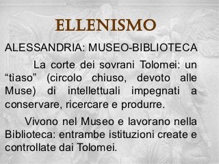 ellenisMo
ALESSANDRIA: MUSEO-BIBLIOTECA
      La corte dei sovrani Tolomei: un
“tìaso” (circolo chiuso, devoto alle
Muse) di intellettuali impegnati a
conservare, ricercare e produrre.
     Vivono nel Museo e lavorano nella
Biblioteca: entrambe istituzioni create e
controllate dai Tolomei.
 