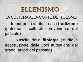 ellenisMo
LA CULTURA ALLA CORTE DEI TOLOMEI
   Importanza attribuita alla tradizione
(patrimonio culturale proveniente dal
passato)
       Nascita della filologia (studio e
ricostruzione delle voci autentiche dai
grandi autori del passato)
 
