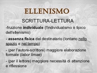 ellenisMo
         SCRITTURA-LETTURA
-fruizione individuale (l'individualismo è tipico
dell'ellenismo)
- assenza fisica del destinatario (lontano nello
spazio e nel tempo)
- (per l'autore-scrittore) maggiore elaborazione
formale (labor limae)
- (per il lettore) maggiore necessità di attenzione
e riflessione
 