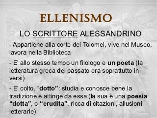 ellenisMo
   LO SCRITTORE ALESSANDRINO
- Appartiene alla corte dei Tolomei, vive nel Museo,
lavora nella Biblioteca
- E' allo stesso tempo un filologo e un poeta (la
letteratura greca del passato era soprattutto in
versi)
- E' colto, “dotto”: studia e conosce bene la
tradizione e attinge da essa (la sua è una poesia
“dotta”, o “erudita”, ricca di citazioni, allusioni
letterarie)
 