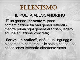 ellenisMo
      IL POETA ALESSANDRINO
-E' un grande innovatore (crea
contaminazioni tra vari generi letterari -
mentre prima ogni genere era fisso, legato
ad una situazione concreta)
-Scrive “in codice”, cioè in un linguaggio
pienamente comprensibile solo a chi ha una
conoscenza letteraria altrettanto vasta
-
 