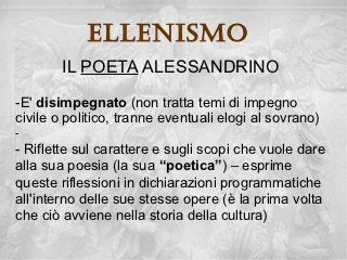 ellenisMo
        IL POETA ALESSANDRINO
-E' disimpegnato (non tratta temi di impegno
civile o politico, tranne eventuali elogi al sovrano)
-
- Riflette sul carattere e sugli scopi che vuole dare
alla sua poesia (la sua “poetica”) – esprime
queste riflessioni in dichiarazioni programmatiche
all'interno delle sue stesse opere (è la prima volta
che ciò avviene nella storia della cultura)
 