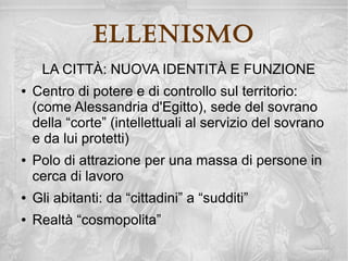ellenisMo
LA CULTURA COME “INSTRUMENTUM REGNI”

    I sovrani attuano una politica culturale programmata

    La cultura serve a mantenere e rafforzare il potere
      attraverso la “propaganda”

    La cultura non è più libera espressione di cittadini
      coinvolti in prima persona nell'esercizio del potere,
      ma espressione di una elite ristretta, una casta
      chiusa di “dotti” ed “eruditi”
 