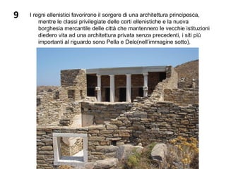 9 I regni ellenistici favorirono il sorgere di una architettura principesca,
mentre le classi privilegiate delle corti ellenistiche e la nuova
borghesia mercantile delle città che mantennero le vecchie istituzioni
diedero vita ad una architettura privata senza precedenti, i siti più
importanti al riguardo sono Pella e Delo(nell’immagine sotto).
 