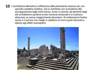 10 L'architettura ellenistica si differenzia dalla precedente classica per uno
spiccato carattere eclettico, che si manifesta con la tendenza alla
sovrapposizione degli ordini dorico, ionico e corinzio; gli elementi degli
stili architettonici perdono la loro funzione strutturale e si evolvono
attraverso un senso maggiormente decorativo. Si preferiscono l'ordine
ionico e il corinzio che meglio si adattano al nuovo gusto decorativo
attento agli effetti scenografici.
 