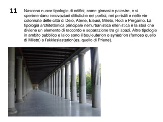 11 Nascono nuove tipologie di edifici, come ginnasi e palestre, e si
sperimentano innovazioni stilistiche nei portici, nei peristili e nelle vie
colonnate delle città di Delo, Atene, Eleusi, Mileto, Rodi e Pergamo. La
tipologia architettonica principale nell'urbanistica ellenistica è la stoà che
diviene un elemento di raccordo e separazione tra gli spazi. Altre tipologie
in ambito pubblico e laico sono il bouleuterion o synèdrion (famoso quello
di Mileto) e l’ekklesiasterion(es. quello di Priene).
 