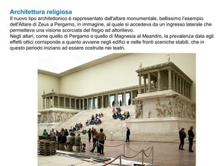 Architettura religiosa
Il nuovo tipo architettonico è rappresentato dall'altare monumentale, bellissimo l’esempio
dell'Altare di Zeus a Pergamo, in immagine, al quale si accedeva da un ingresso laterale che
permetteva una visione scorciata del fregio ad altorilievo.
Negli altari, come quello di Pergamo o quello di Magnesia al Meandro, la prevalenza data agli
effetti ottici corrisponde a quanto avviene negli edifici e nelle fronti sceniche stabili, che in
questo periodo iniziano ad essere costruite nei teatri.
 