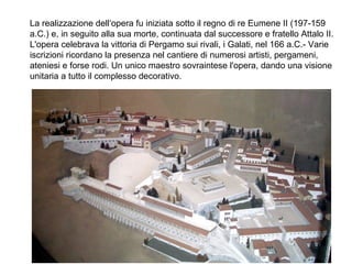 La realizzazione dell‘opera fu iniziata sotto il regno di re Eumene II (197-159
a.C.) e, in seguito alla sua morte, continuata dal successore e fratello Attalo II.
L'opera celebrava la vittoria di Pergamo sui rivali, i Galati, nel 166 a.C.- Varie
iscrizioni ricordano la presenza nel cantiere di numerosi artisti, pergameni,
ateniesi e forse rodi. Un unico maestro sovraintese l'opera, dando una visione
unitaria a tutto il complesso decorativo.
 