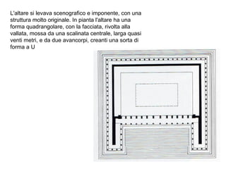 L'altare si levava scenografico e imponente, con una
struttura molto originale. In pianta l'altare ha una
forma quadrangolare, con la facciata, rivolta alla
vallata, mossa da una scalinata centrale, larga quasi
venti metri, e da due avancorpi, creanti una sorta di
forma a U
 