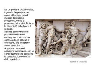 Da un punto di vista stilistico,
il grande fregio riprende
alcuni stilemi dei grandi
maestri dei decenni
precedenti, come la
possanza dei nudi di Fidia, o
la dinamicità delle figure di
Skopas.
Il senso di movimento è
portato alle estreme
conseguenze, ricorrendo
spesso a linee oblique e
divergenti, che generano
azioni convulse.
Appare accentuato il
patetismo delle figure, con un
senso teatrale che accresce
la partecipazione emotiva
dello spettatore.
Nereo e Oceano
 