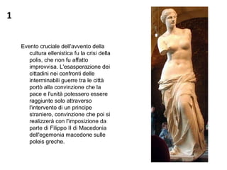 1
Evento cruciale dell'avvento della
cultura ellenistica fu la crisi della
polis, che non fu affatto
improvvisa. L'esasperazione dei
cittadini nei confronti delle
interminabili guerre tra le città
portò alla convinzione che la
pace e l'unità potessero essere
raggiunte solo attraverso
l'intervento di un principe
straniero, convinzione che poi si
realizzerà con l'imposizione da
parte di Filippo II di Macedonia
dell'egemonia macedone sulle
poleis greche.
 