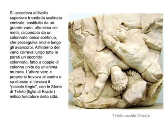 Si accedeva al livello
superiore tramite la scalinata
centrale, costituito da un
grande vano, alto circa sei
metri, circondato da un
colonnato ionico continuo,
che proseguiva anche lungo
gli avancorpi. All'interno del
vano correva lungo tutte le
pareti un secondo
colonnato, fatto a coppie di
colonne unite da un'anima
muraria. L'altare vero e
proprio si trovava al centro e
su di esso si trovava il
"piccolo fregio", con le Storie
di Telefo (figlio di Eracle)
mitico fondatore della città.
Telefo uccide Oreste
 