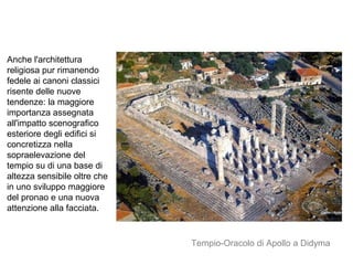 Anche l'architettura
religiosa pur rimanendo
fedele ai canoni classici
risente delle nuove
tendenze: la maggiore
importanza assegnata
all'impatto scenografico
esteriore degli edifici si
concretizza nella
sopraelevazione del
tempio su di una base di
altezza sensibile oltre che
in uno sviluppo maggiore
del pronao e una nuova
attenzione alla facciata.
Tempio-Oracolo di Apollo a Didyma
 