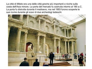 La città di Mileto era una delle città greche più importanti e ricche sulla
costa dell'Asia minore. La porta del mercato fu costruita intorno al 180 a.C.
La porta fu distrutta durante il medioevo, ma nel 1903 furono scoperte le
sue rovine durante gli scavi di due archeologi tedeschi.
 