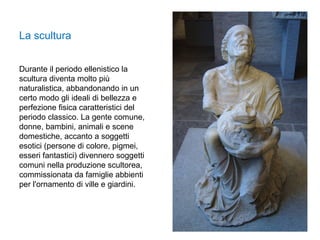 Durante il periodo ellenistico la
scultura diventa molto più
naturalistica, abbandonando in un
certo modo gli ideali di bellezza e
perfezione fisica caratteristici del
periodo classico. La gente comune,
donne, bambini, animali e scene
domestiche, accanto a soggetti
esotici (persone di colore, pigmei,
esseri fantastici) divennero soggetti
comuni nella produzione scultorea,
commissionata da famiglie abbienti
per l'ornamento di ville e giardini.
La scultura
 