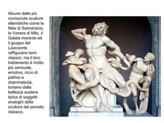 Alcune delle più
conosciute sculture
ellenistiche come la
Nike di Samotracia,
la Venere di Milo, il
Galata morente ed
il gruppo del
Laocoonte
raffigurano temi
classici, ma il loro
trattamento è molto
più sensuale,
emotivo, ricco di
pathos e
drammaticità,
lontano dalla
bellezza austera
tipica di soggetti
analoghi della
scultura del periodo
classico.
 