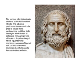 Nel periodo ellenistico iniziò
anche a praticarsi l'arte del
ritratto, fino ad allora
praticamente non usato dai
greci a causa della
destinazione pubblica delle
immagini e del divieto di
collocare immagini private
all'esterno. In primo luogo i
ritratti riguardarono i
monarchi, spesso raffigurati
con un'aura di sovrani
illuminati che riflettesse la
loro ascendenza divina.
 