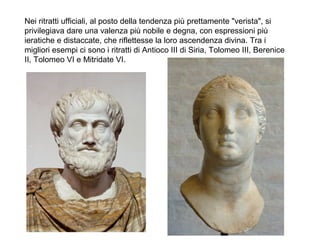 Nei ritratti ufficiali, al posto della tendenza più prettamente "verista", si
privilegiava dare una valenza più nobile e degna, con espressioni più
ieratiche e distaccate, che riflettesse la loro ascendenza divina. Tra i
migliori esempi ci sono i ritratti di Antioco III di Siria, Tolomeo III, Berenice
II, Tolomeo VI e Mitridate VI.
 