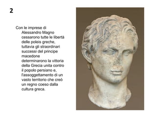 2
Con le imprese di
Alessandro Magno
cessarono tutte le libertà
delle poleis greche,
tuttavia gli straordinari
successi del principe
macedone
determinarono la vittoria
della Grecia unita contro
il popolo persiano e,
l'assoggettamento di un
vasto territorio che creò
un regno coeso dalla
cultura greca.
 